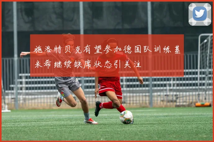 施洛特贝克有望参加德国队训练基米希继续缺席状态引关注