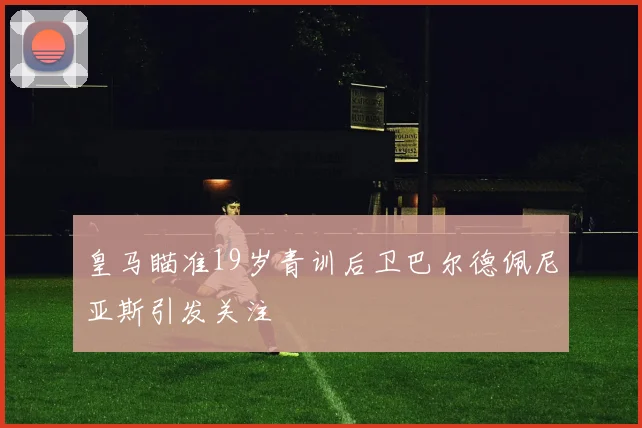 皇马瞄准19岁青训后卫巴尔德佩尼亚斯引发关注
