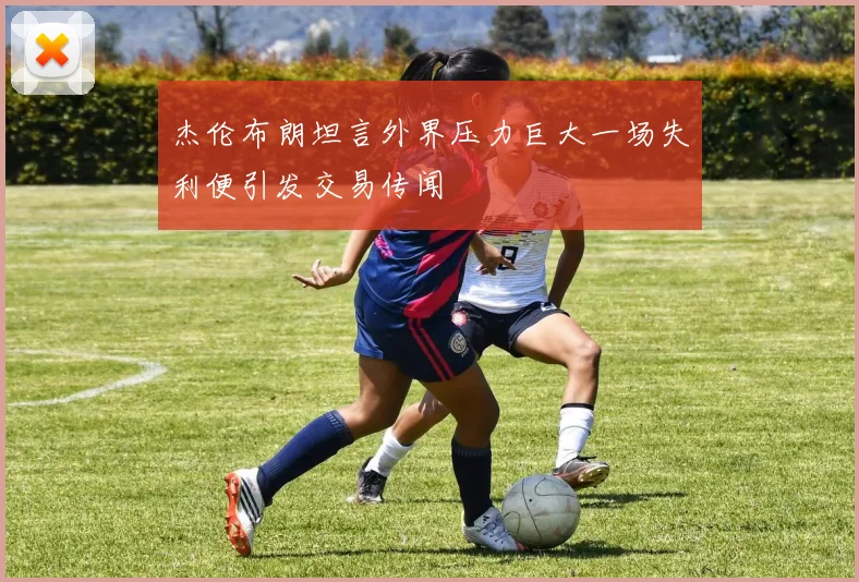 杰伦布朗坦言外界压力巨大一场失利便引发交易传闻