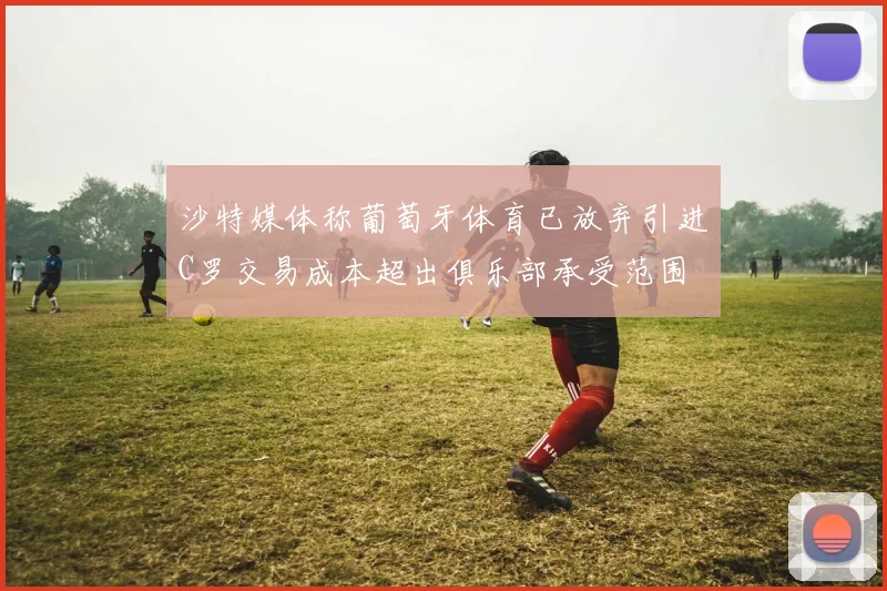 沙特媒体称葡萄牙体育已放弃引进C罗交易成本超出俱乐部承受范围