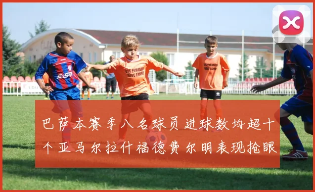 巴萨本赛季八名球员进球数均超十个亚马尔拉什福德费尔明表现抢眼
