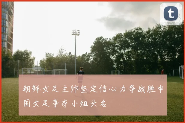 朝鲜女足主帅坚定信心力争战胜中国女足争夺小组头名