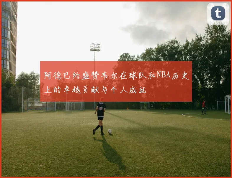 阿德巴约盛赞韦尔在球队和NBA历史上的卓越贡献与个人成就