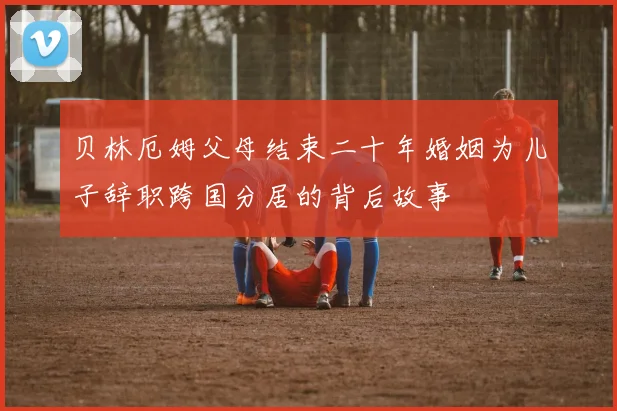 贝林厄姆父母结束二十年婚姻为儿子辞职跨国分居的背后故事