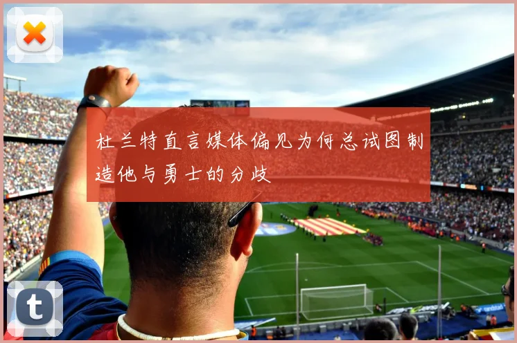 杜兰特直言媒体偏见为何总试图制造他与勇士的分歧