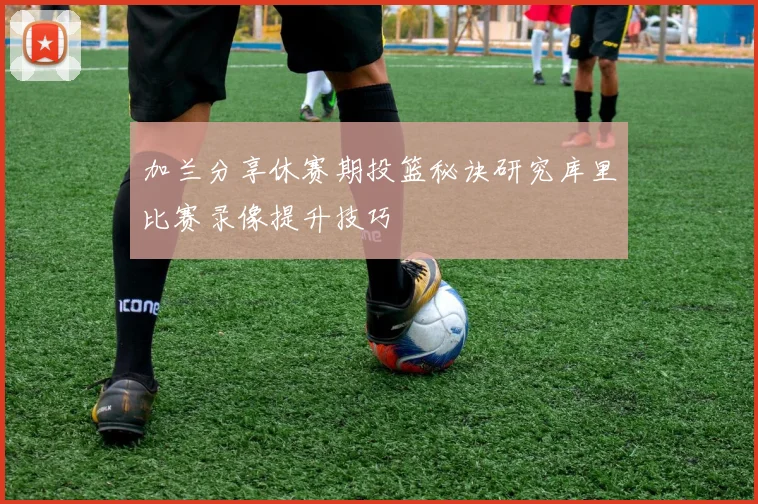 加兰分享休赛期投篮秘诀研究库里比赛录像提升技巧