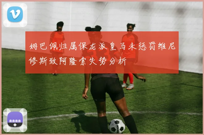 姆巴佩归属保龙派皇马未惩罚维尼修斯致阿隆索失势分析