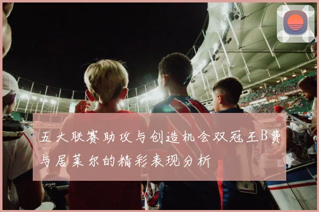 五大联赛助攻与创造机会双冠王B费与居莱尔的精彩表现分析