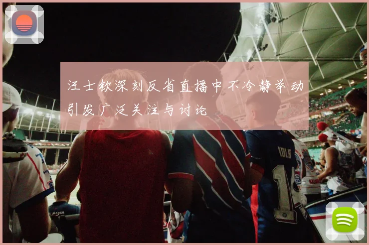 汪士钦深刻反省直播中不冷静举动引发广泛关注与讨论