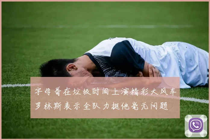 字母哥在垃圾时间上演精彩大风车罗林斯表示全队力挺他毫无问题