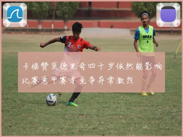 卡福赞莫德里奇四十岁依然能影响比赛意甲赛季竞争异常激烈