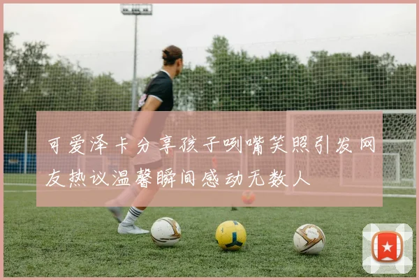 可爱泽卡分享孩子咧嘴笑照引发网友热议温馨瞬间感动无数人