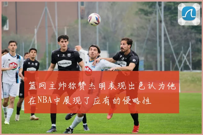 篮网主帅称赞杰明表现出色认为他在NBA中展现了应有的侵略性