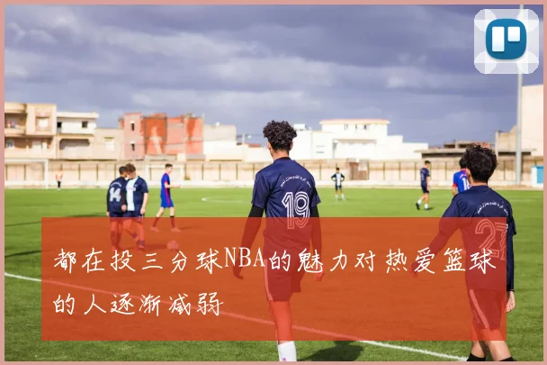 都在投三分球NBA的魅力对热爱篮球的人逐渐减弱