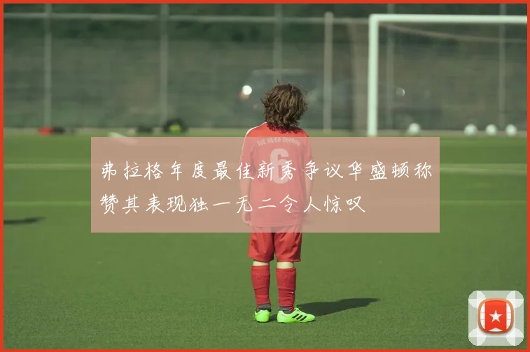 弗拉格年度最佳新秀争议华盛顿称赞其表现独一无二令人惊叹