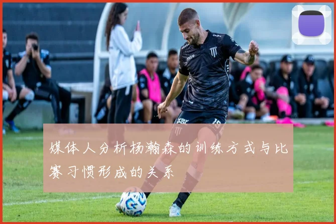 媒体人分析杨瀚森的训练方式与比赛习惯形成的关系