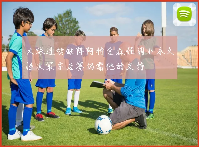 大球连续缺阵阿特金森强调非永久性决策季后赛仍需他的支持