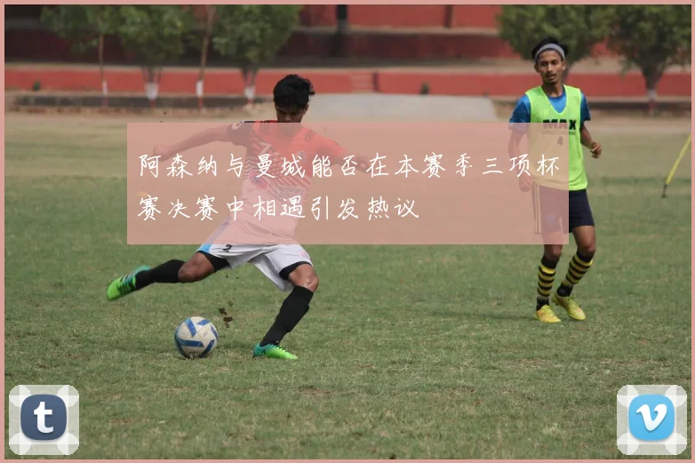 阿森纳与曼城能否在本赛季三项杯赛决赛中相遇引发热议