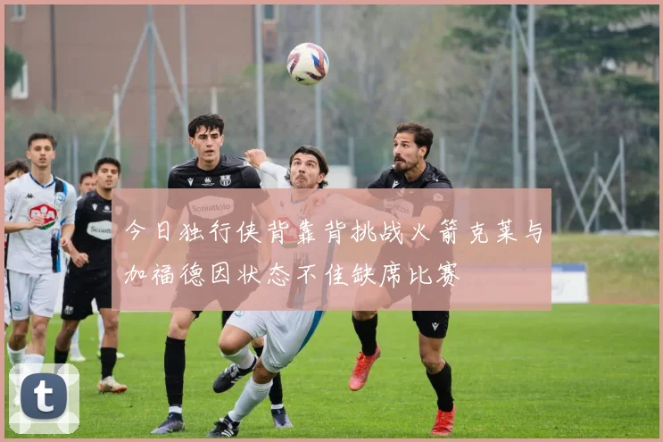 今日独行侠背靠背挑战火箭克莱与加福德因状态不佳缺席比赛