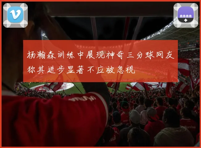 杨瀚森训练中展现神奇三分球网友称其进步显著不应被忽视