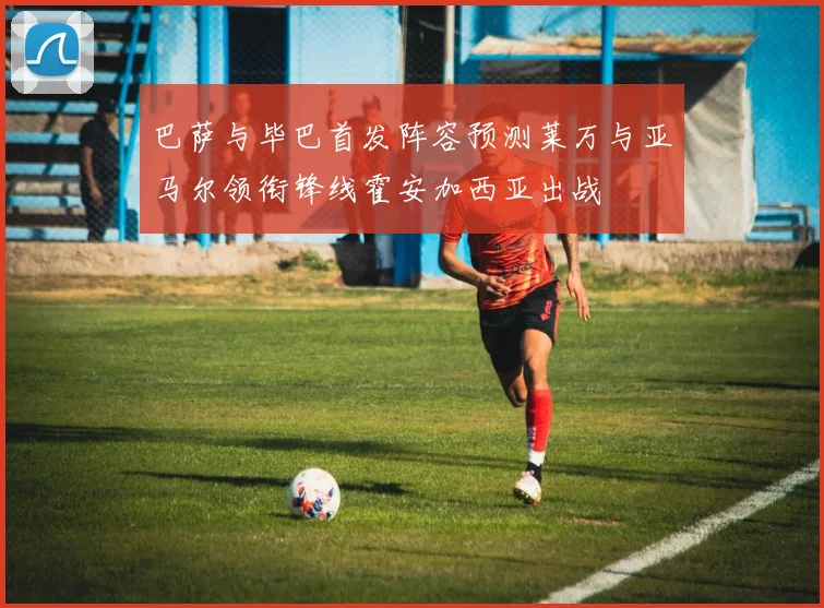 巴萨与毕巴首发阵容预测莱万与亚马尔领衔锋线霍安加西亚出战