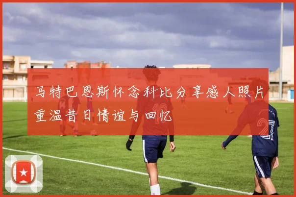 马特巴恩斯怀念科比分享感人照片重温昔日情谊与回忆