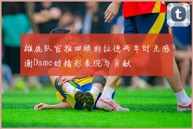 雄鹿队官推回顾利拉德两年时光感谢Dame的精彩表现与贡献